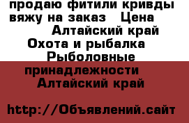 продаю фитили кривды вяжу на заказ › Цена ­ 1 200 - Алтайский край Охота и рыбалка » Рыболовные принадлежности   . Алтайский край